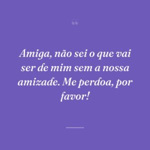 Amiga, não sei o que vai ser de mim sem a nossa amizade. Me perdoa, por favor!