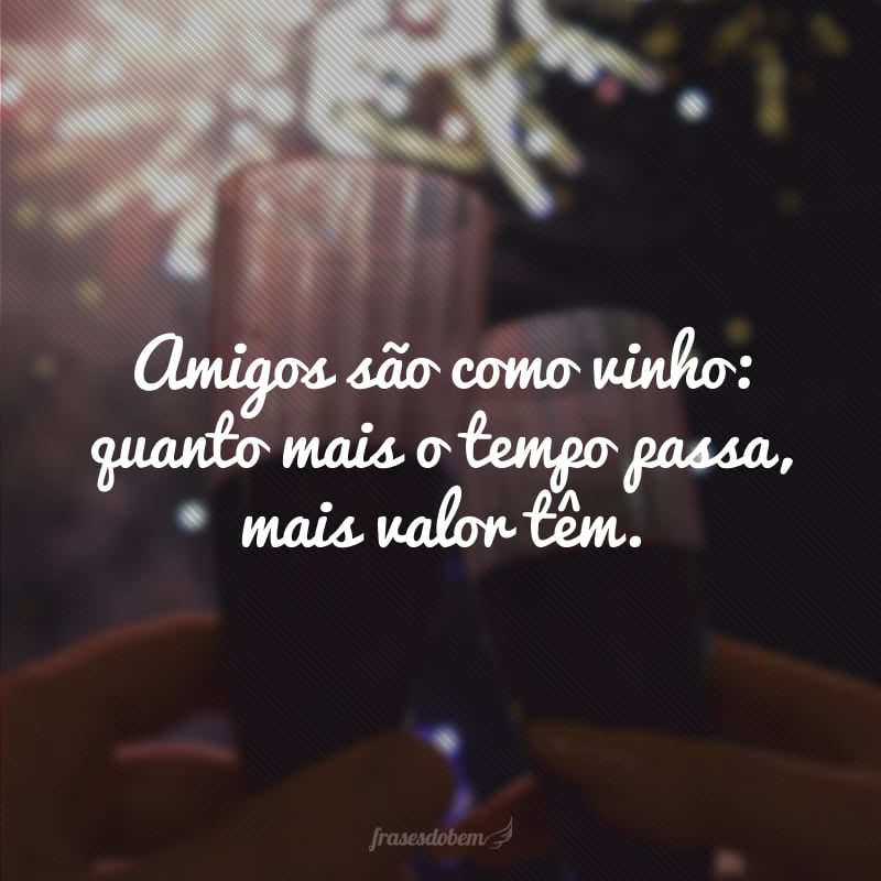 Amigos são como vinho: quanto mais o tempo passa, mais valor têm.