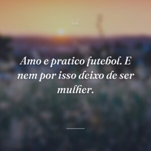 Amo e pratico futebol. E nem por isso deixo de ser mulher.