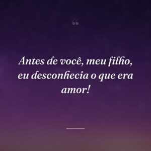Antes de você, meu filho, eu desconhecia o que era amor!