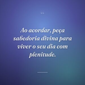 Ao acordar, peça sabedoria divina para viver o seu dia com plenitude.