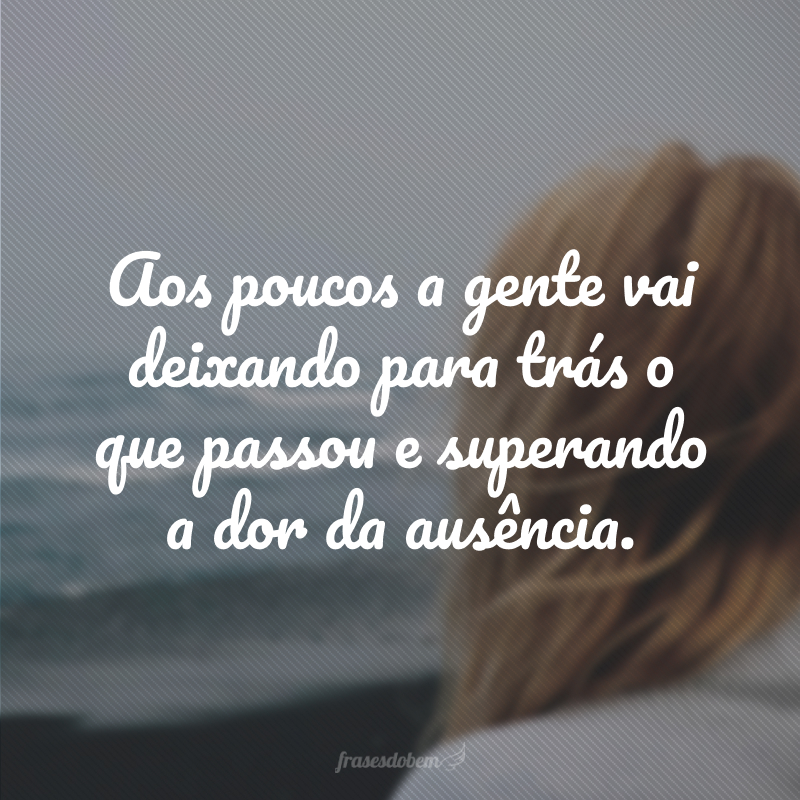 Aos poucos a gente vai deixando para trás o que passou e superando a dor da ausência.