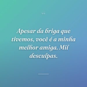 Apesar da briga que tivemos, você é a minha melhor amiga. Mil desculpas.