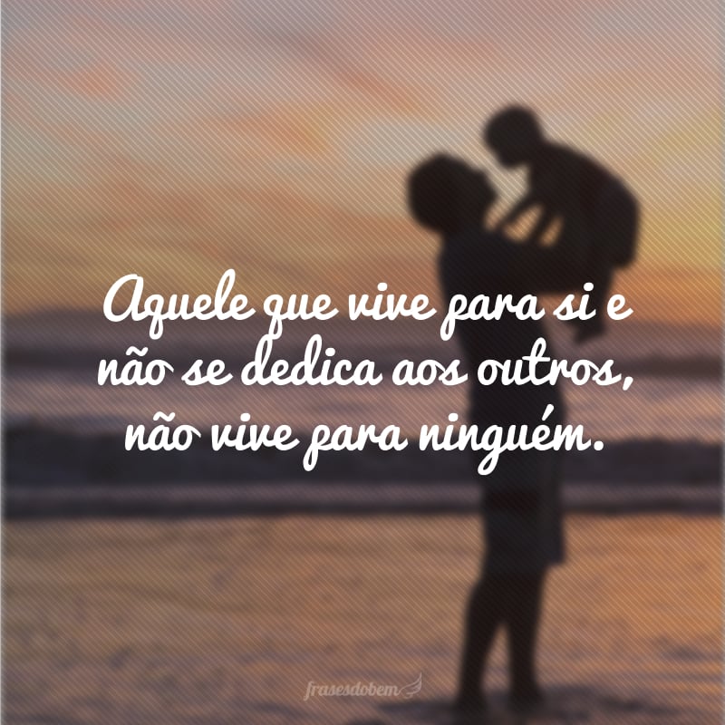 Aquele que vive para si e não se dedica aos outros, não vive para ninguém.