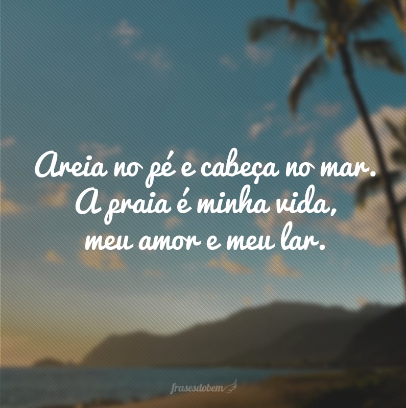 Areia no pé e cabeça no mar. A praia é minha vida, meu amor e meu lar.