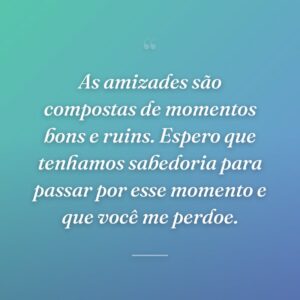 As amizades são compostas de momentos bons e ruins. Espero que tenhamos sabedoria para passar por esse momento e que você me perdoe.