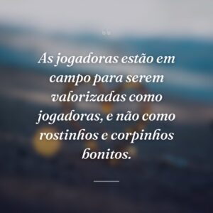 As jogadoras estão em campo para serem valorizadas como jogadoras, e não como rostinhos e corpinhos bonitos.