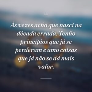 Às vezes acho que nasci na década errada. Tenho princípios que já se perderam e amo coisas que já não se dá mais valor.