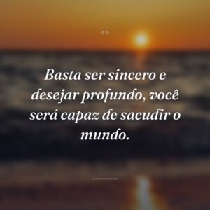 Basta ser sincero e desejar profundo, você será capaz de sacudir o mundo.