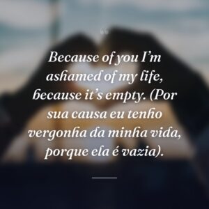 Because of you I’m ashamed of my life, because it’s empty. (Por sua causa eu tenho vergonha da minha vida, porque ela é vazia).