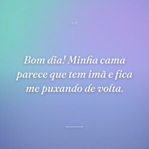Bom dia! Minha cama parece que tem imã e fica me puxando de volta.