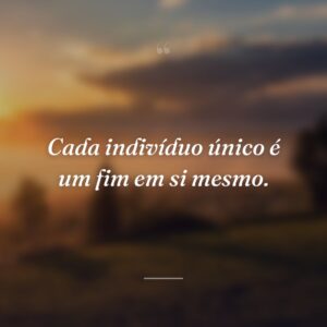 Cada indivíduo único é um fim em si mesmo.