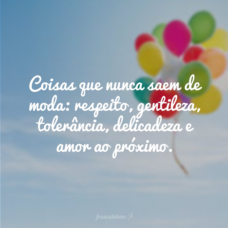 Coisas que nunca saem de moda: respeito, gentileza, tolerância, delicadeza e amor ao próximo.