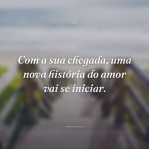 Com a sua chegada, uma nova história do amor vai se iniciar.