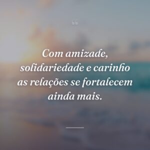 Com amizade, solidariedade e carinho as relações se fortalecem ainda mais.
