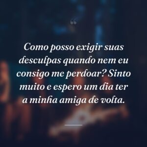 Como posso exigir suas desculpas quando nem eu consigo me perdoar? Sinto muito e espero um dia ter a minha amiga de volta.