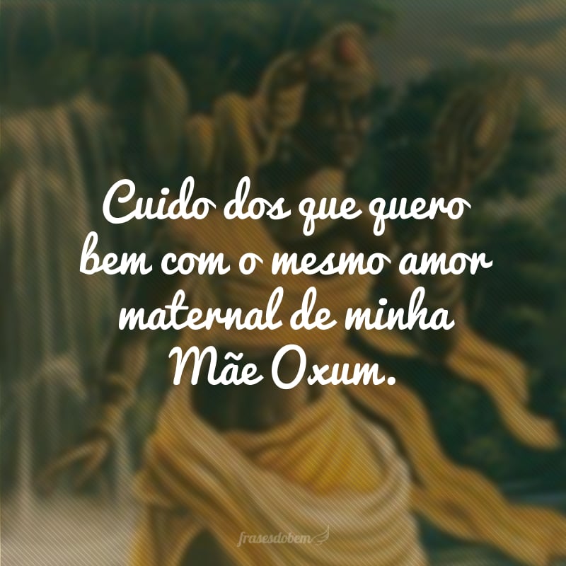 Cuido dos que quero bem com o mesmo amor maternal de minha Mãe Oxum. 