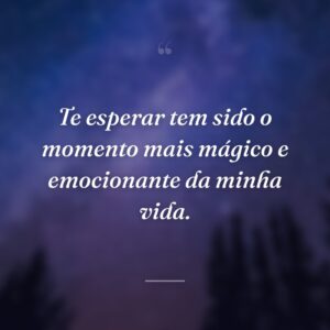 Te esperar tem sido o momento mais mágico e emocionante da minha vida.