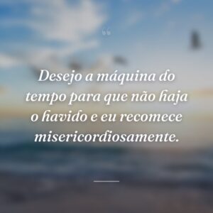Desejo a máquina do tempo para que não haja o havido e eu recomece misericordiosamente.