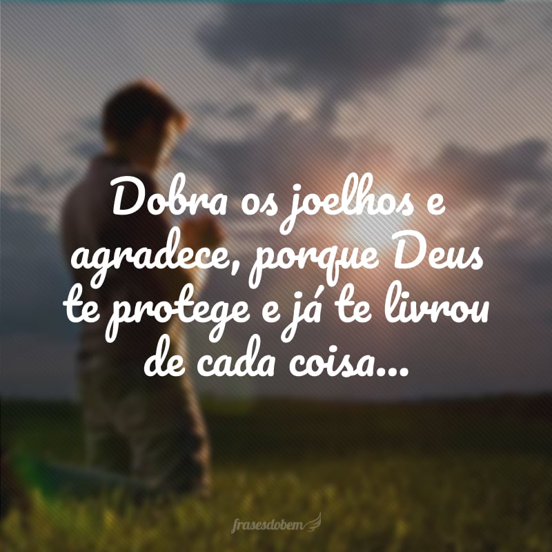 Dobra os joelhos e agradece, porque Deus te protege e já te livrou de cada coisa...