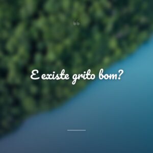 E existe grito bom?