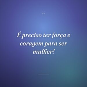 É preciso ter força e coragem para ser mulher!