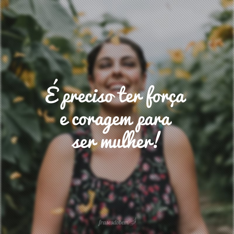 É preciso ter força e coragem para ser mulher!