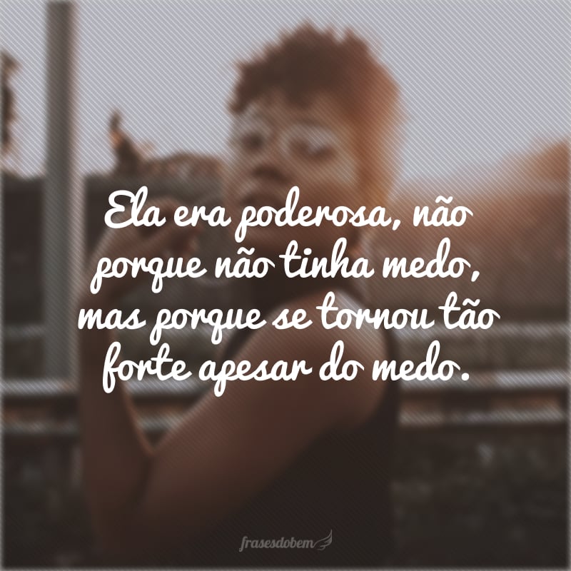 Ela era poderosa, não porque não tinha medo, mas porque se tornou tão forte apesar do medo.