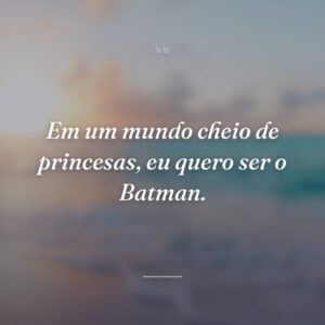 Em um mundo cheio de princesas, eu quero ser o Batman.