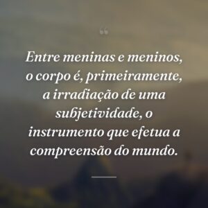 Entre meninas e meninos, o corpo é, primeiramente, a irradiação de uma subjetividade, o instrumento que efetua a compreensão do mundo.