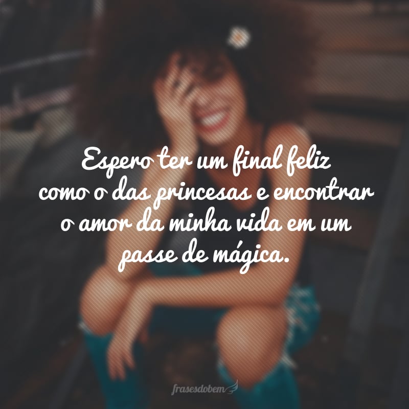 Espero ter um final feliz como o das princesas e encontrar o amor da minha vida em um passe de mágica.