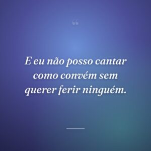 E eu não posso cantar como convém sem querer ferir ninguém.