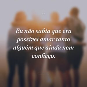 Eu não sabia que era possível amar tanto alguém que ainda nem conheço.