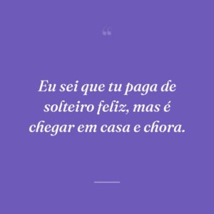 Eu sei que tu paga de solteiro feliz, mas é chegar em casa e chora.