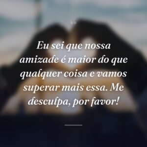 Eu sei que nossa amizade é maior do que qualquer coisa e vamos superar mais essa. Me desculpa, por favor!