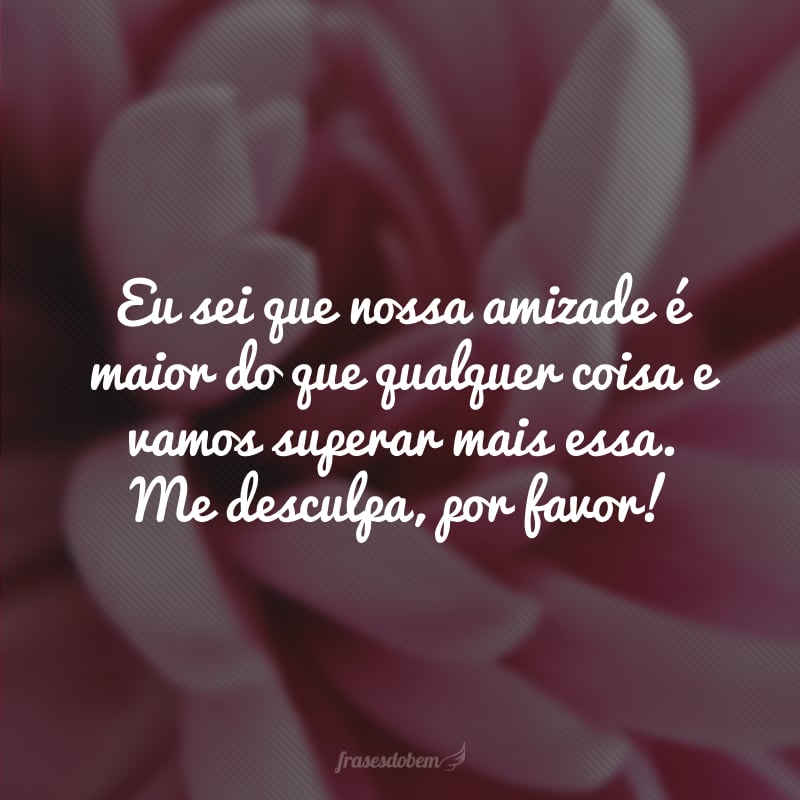 Eu sei que nossa amizade é maior do que qualquer coisa e vamos superar mais essa. Me desculpa, por favor!