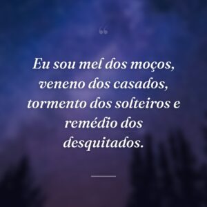 Eu sou mel dos moços, veneno dos casados, tormento dos solteiros e remédio dos desquitados.