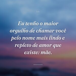 Eu tenho o maior orgulho de chamar você pelo nome mais lindo e repleto de amor que existe: mãe.