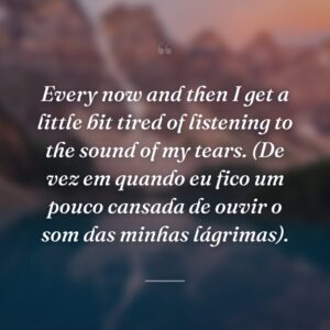 Every now and then I get a little bit tired of listening to the sound of my tears. (De vez em quando eu fico um pouco cansada de ouvir o som das minhas lágrimas).
