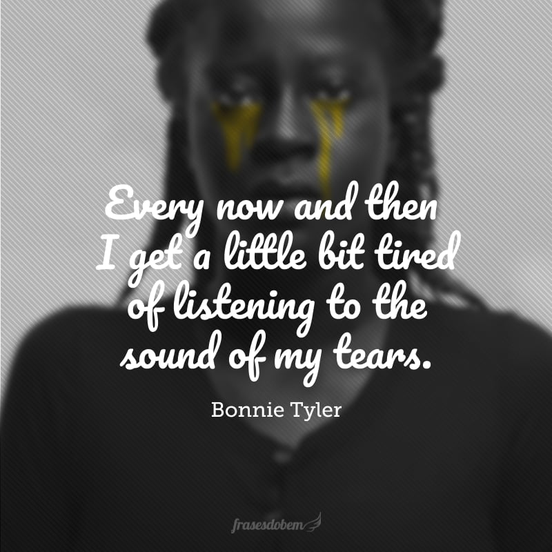 Every now and then I get a little bit tired of listening to the sound of my tears. (De vez em quando eu fico um pouco cansada de ouvir o som das minhas lágrimas).