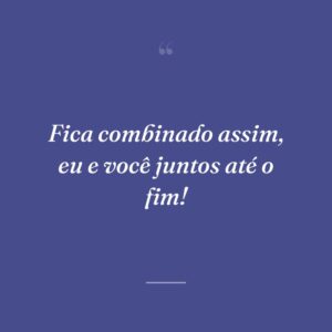 Fica combinado assim, eu e você juntos até o fim!
