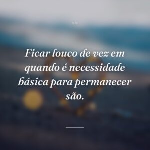 Ficar louco de vez em quando é necessidade básica para permanecer são.