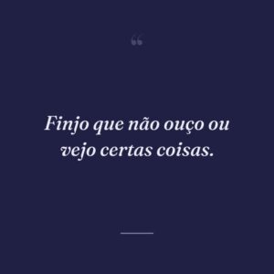 Finjo que não ouço ou vejo certas coisas.
