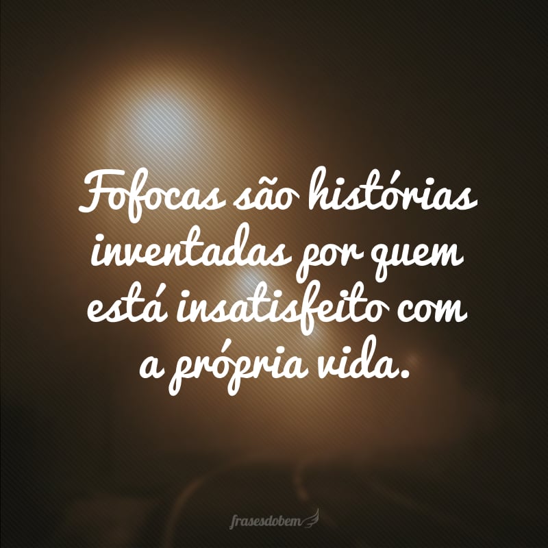 Fofocas são histórias inventadas por quem está insatisfeito com a própria vida.