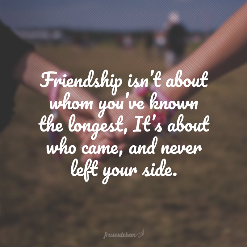 Friendship isn't about whom you've known the longest, It's about who came, and never left your side.  (Friendship isn't in who you've known for a long time, but it's in whoever came or never left your side.)