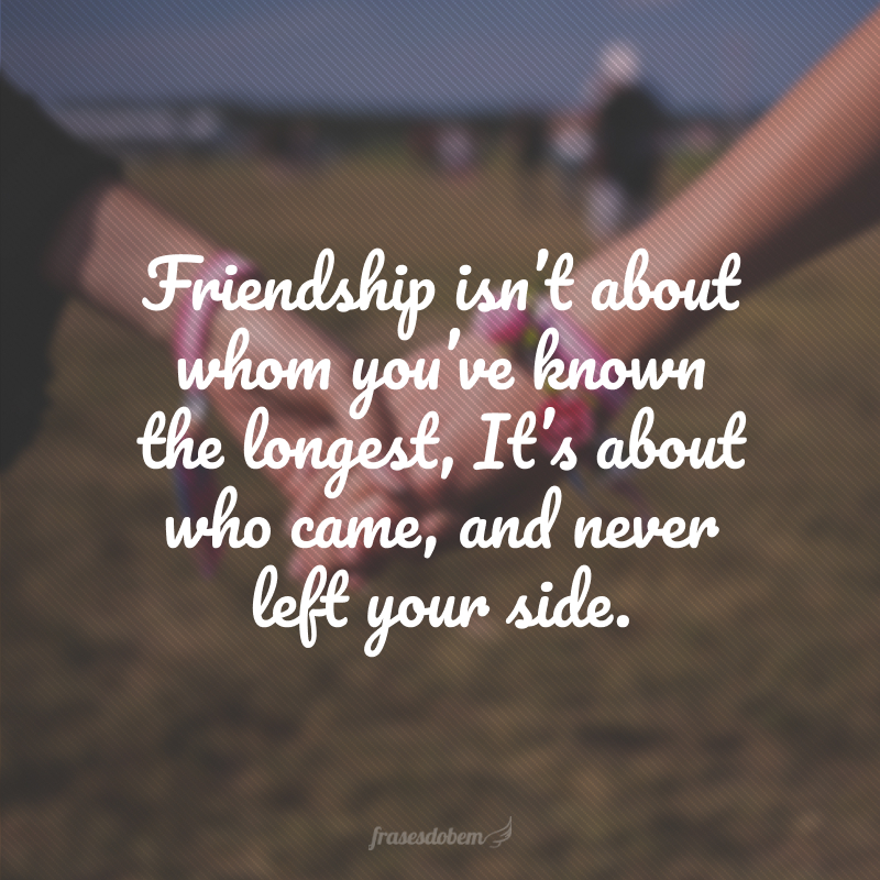 Friendship isn’t about whom you’ve known the longest, It’s about who came, and never left your side. (A amizade não está em quem você conhece há muito tempo, mas está em quem veio ou nunca saiu do seu lado.)