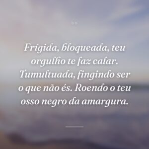 Frígida, bloqueada, teu orgulho te faz calar. Tumultuada, fingindo ser o que não és. Roendo o teu osso negro da amargura.