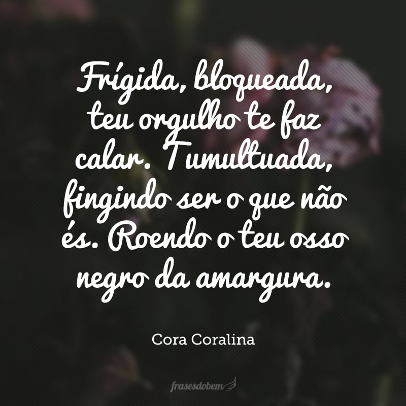 Frígida, bloqueada, teu orgulho te faz calar. Tumultuada, fingindo ser o que não és. Roendo o teu osso negro da amargura.