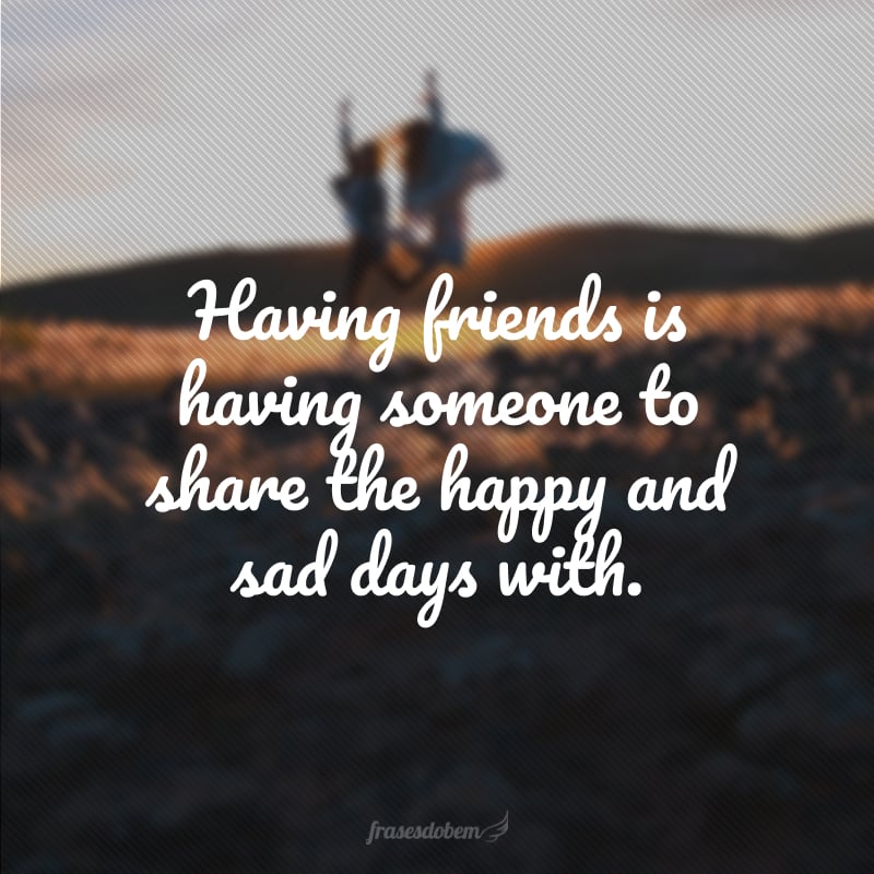 Having friends is having someone to share the happy and sad days with. (Ter amigos é ter alguém com quem compartilhar os dias felizes e tristes.)