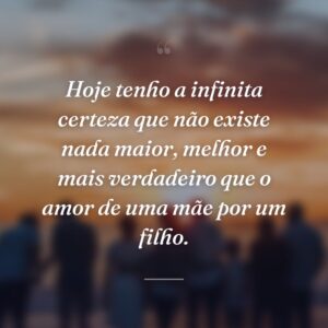 Hoje tenho a infinita certeza que não existe nada maior, melhor e mais verdadeiro que o amor de uma mãe por um filho.